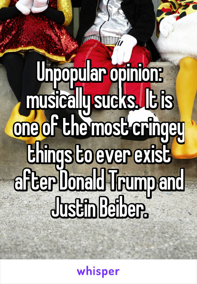 Unpopular opinion: musically sucks.  It is one of the most cringey things to ever exist after Donald Trump and Justin Beiber.