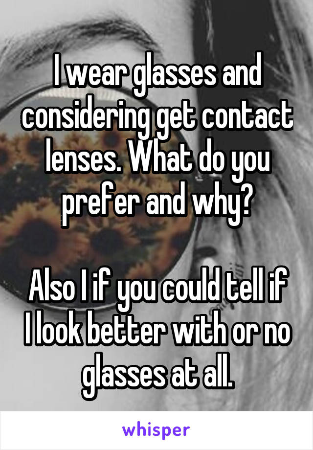 I wear glasses and considering get contact lenses. What do you prefer and why?

Also I if you could tell if I look better with or no glasses at all.