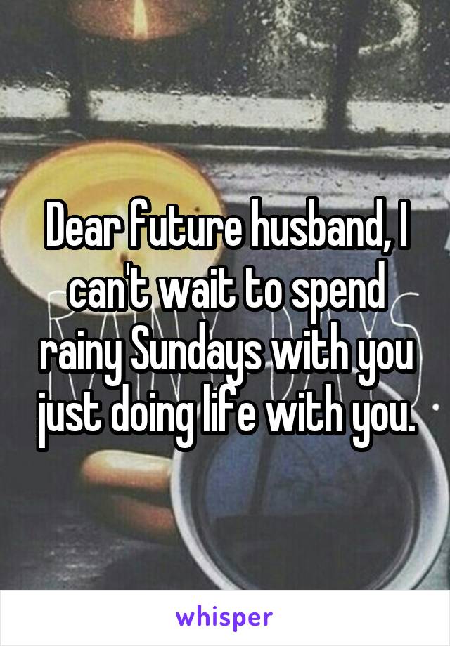 Dear future husband, I can't wait to spend rainy Sundays with you just doing life with you.