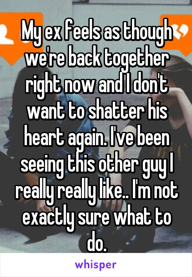 My ex feels as though we're back together right now and I don't want to shatter his heart again. I've been seeing this other guy I really really like.. I'm not exactly sure what to do.