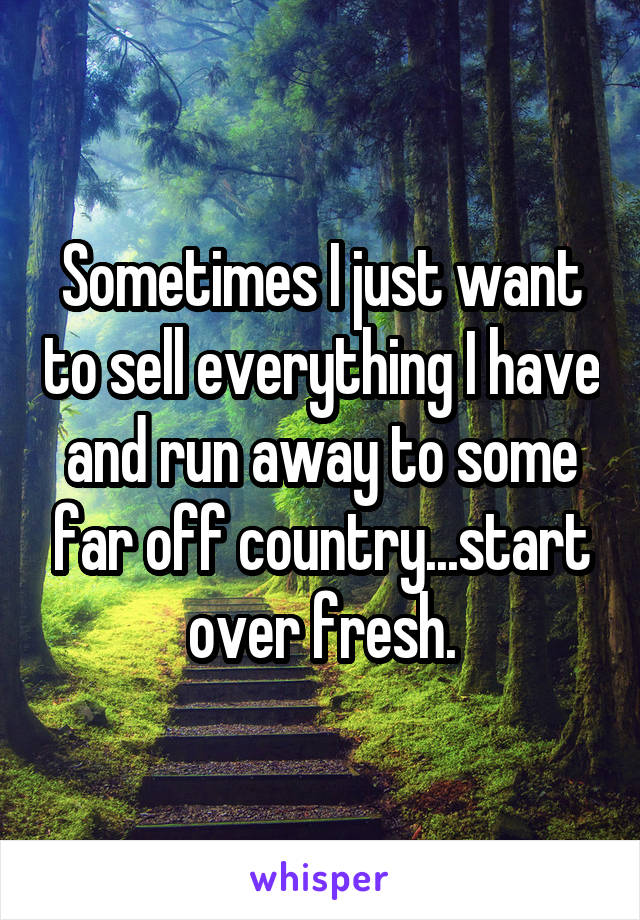 Sometimes I just want to sell everything I have and run away to some far off country...start over fresh.