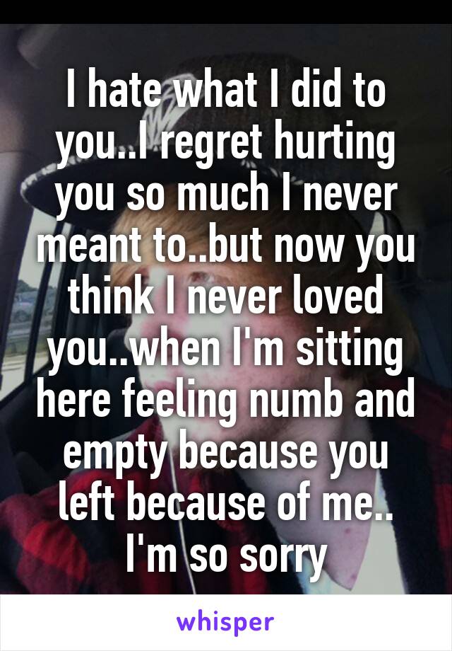 I hate what I did to you..I regret hurting you so much I never meant to..but now you think I never loved you..when I'm sitting here feeling numb and empty because you left because of me.. I'm so sorry