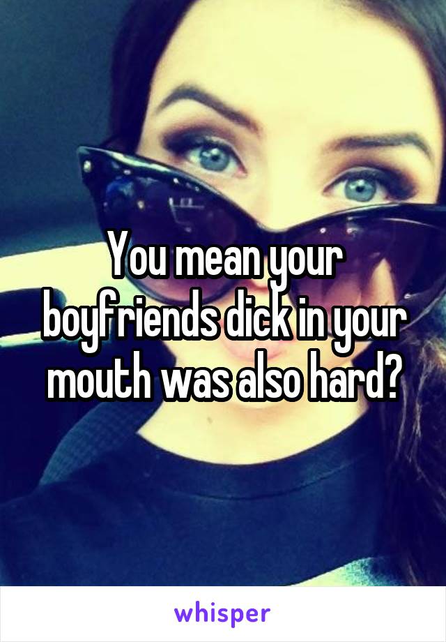 You mean your boyfriends dick in your mouth was also hard?