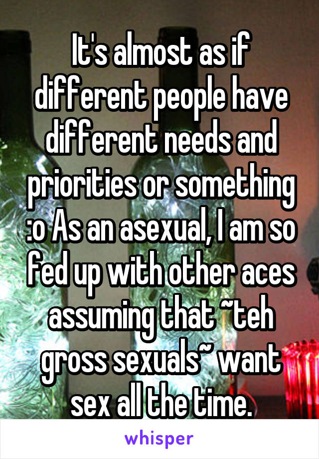 It's almost as if different people have different needs and priorities or something :o As an asexual, I am so fed up with other aces assuming that ~teh gross sexuals~ want sex all the time.