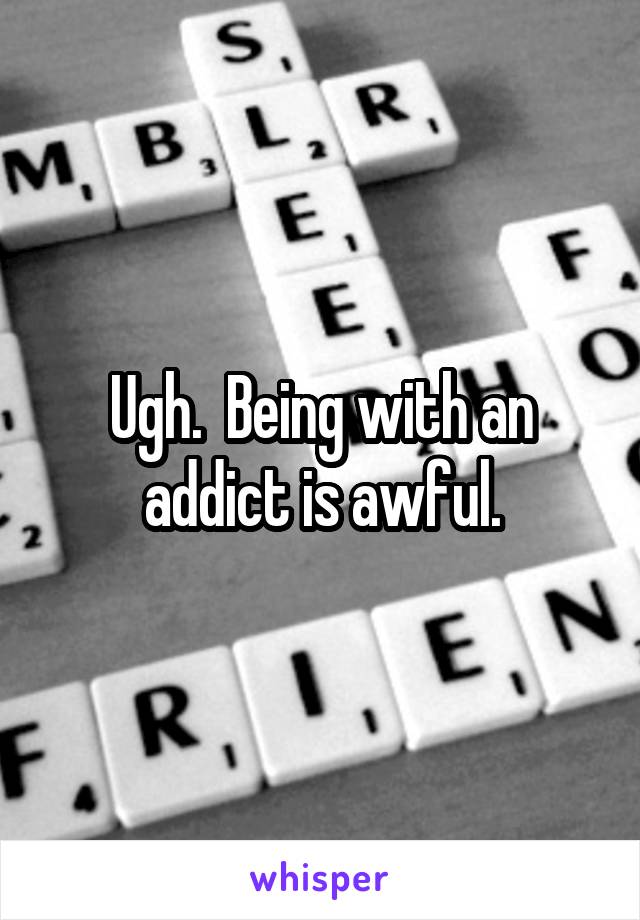 Ugh.  Being with an addict is awful.