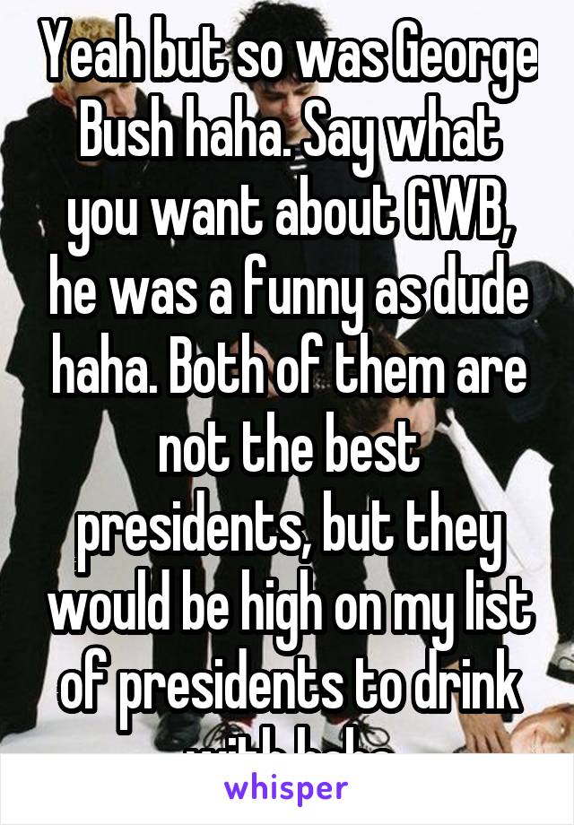 Yeah but so was George Bush haha. Say what you want about GWB, he was a funny as dude haha. Both of them are not the best presidents, but they would be high on my list of presidents to drink with haha