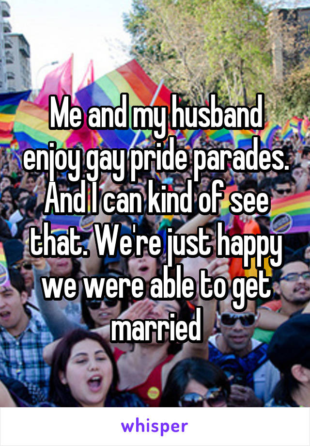 Me and my husband enjoy gay pride parades. And I can kind of see that. We're just happy we were able to get married