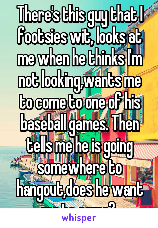 There's this guy that I footsies wit, looks at me when he thinks I'm not looking,wants me to come to one of his baseball games. Then tells me he is going somewhere to hangout,does he want me to come? 