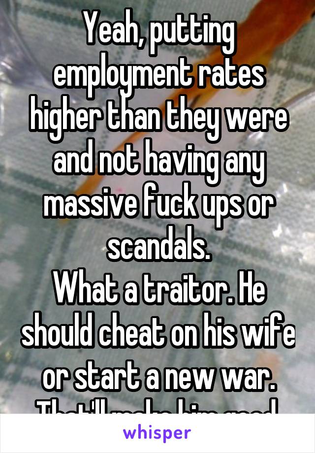 Yeah, putting employment rates higher than they were and not having any massive fuck ups or scandals.
What a traitor. He should cheat on his wife or start a new war. That'll make him good.