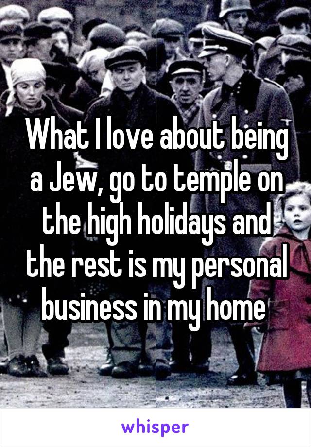 What I love about being a Jew, go to temple on the high holidays and the rest is my personal business in my home 