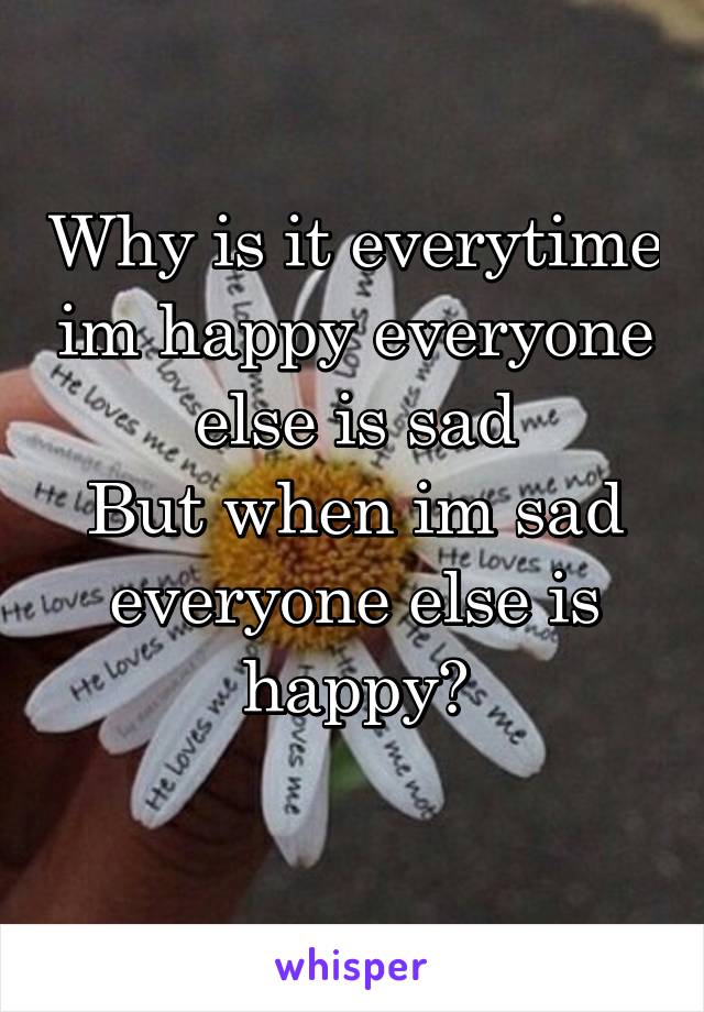 Why is it everytime im happy everyone else is sad
But when im sad everyone else is happy?
