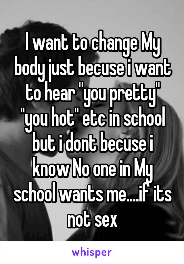 I want to change My body just becuse i want to hear "you pretty" "you hot" etc in school but i dont becuse i know No one in My school wants me....if its not sex