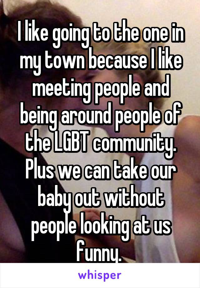 I like going to the one in my town because I like meeting people and being around people of the LGBT community. Plus we can take our baby out without people looking at us funny. 