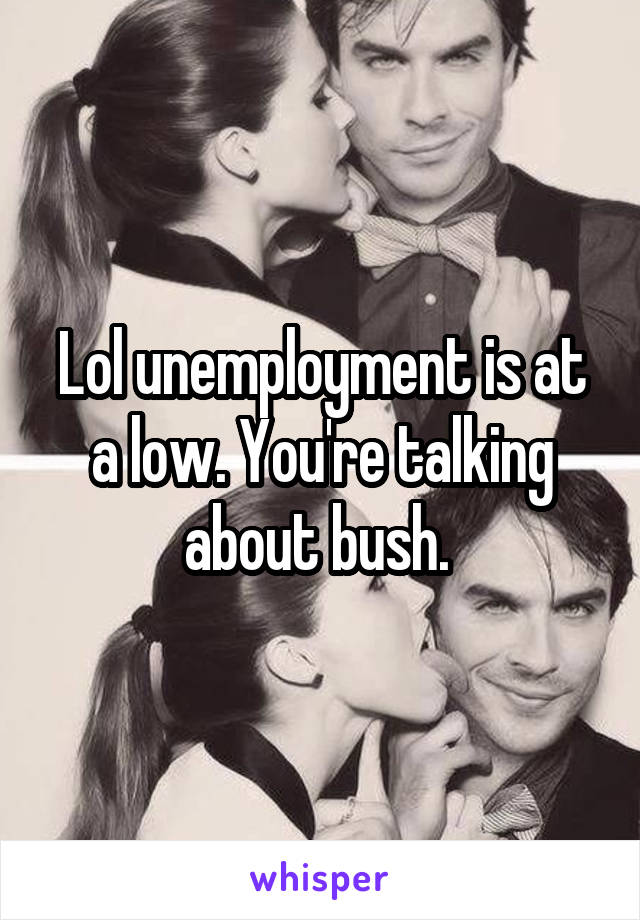 Lol unemployment is at a low. You're talking about bush. 