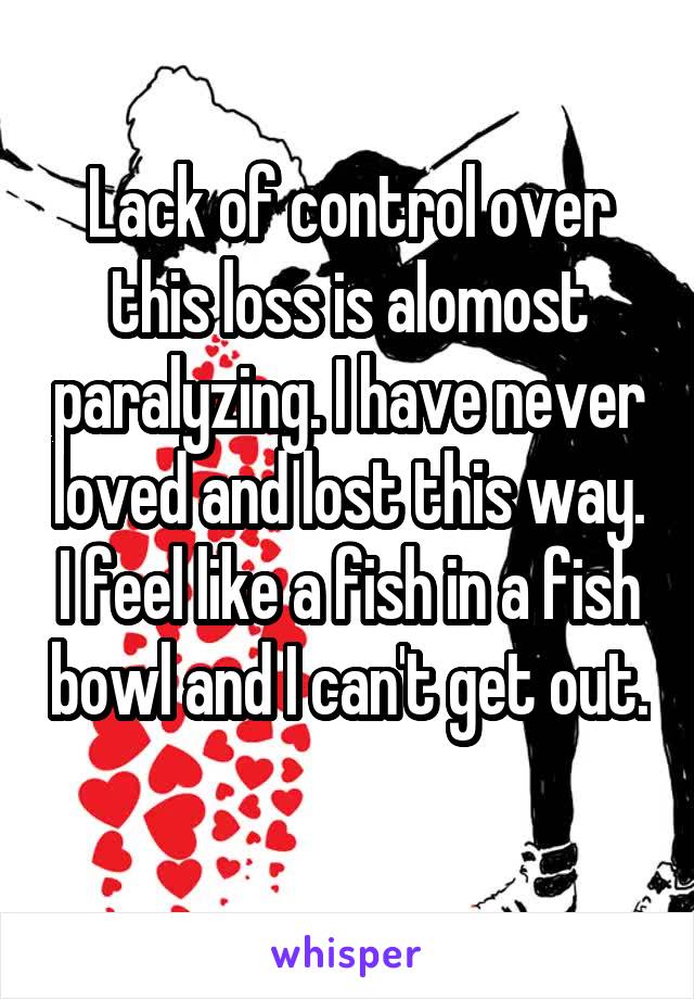 Lack of control over this loss is alomost paralyzing. I have never loved and lost this way. I feel like a fish in a fish bowl and I can't get out. 