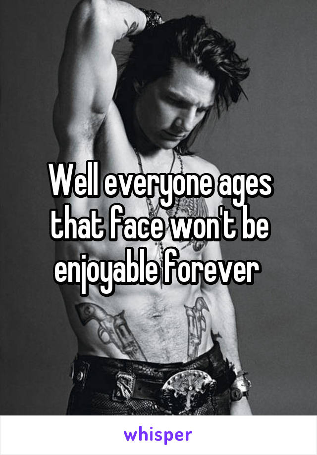 Well everyone ages that face won't be enjoyable forever 