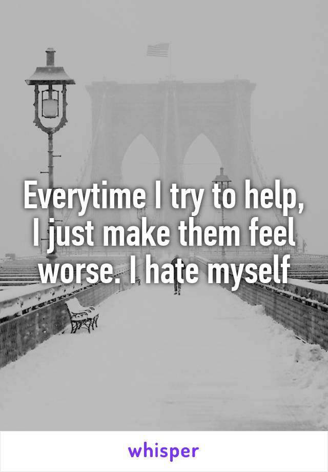 Everytime I try to help, I just make them feel worse. I hate myself