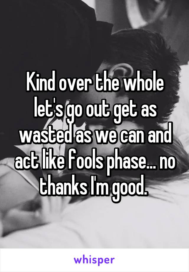 Kind over the whole let's go out get as wasted as we can and act like fools phase... no thanks I'm good. 