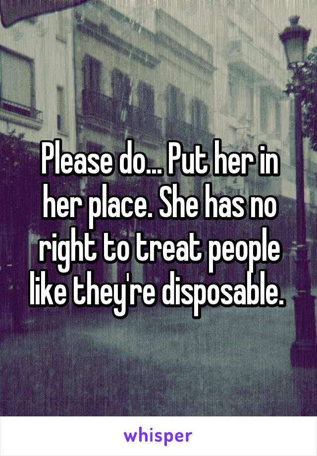 Please do... Put her in her place. She has no right to treat people like they're disposable. 