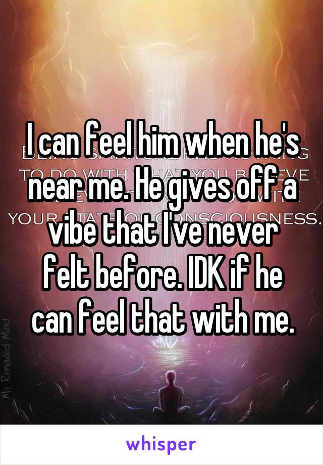 I can feel him when he's near me. He gives off a vibe that I've never felt before. IDK if he can feel that with me.