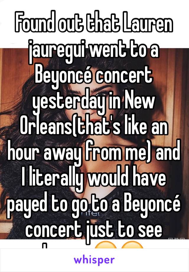 Found out that Lauren jauregui went to a Beyoncé concert yesterday in New Orleans(that's like an hour away from me) and I literally would have payed to go to a Beyoncé concert just to see Lauren😂😂