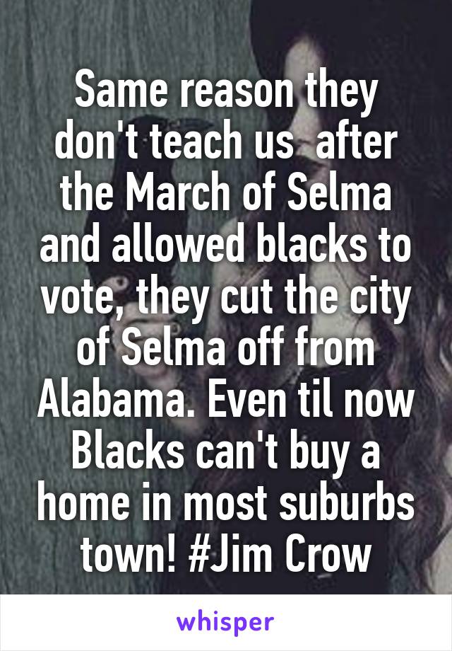 Same reason they don't teach us  after the March of Selma and allowed blacks to vote, they cut the city of Selma off from Alabama. Even til now Blacks can't buy a home in most suburbs town! #Jim Crow