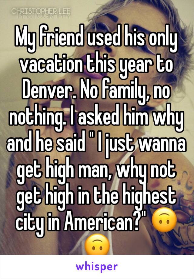 My friend used his only vacation this year to Denver. No family, no nothing. I asked him why and he said " I just wanna get high man, why not get high in the highest city in American?" 🙃🙃