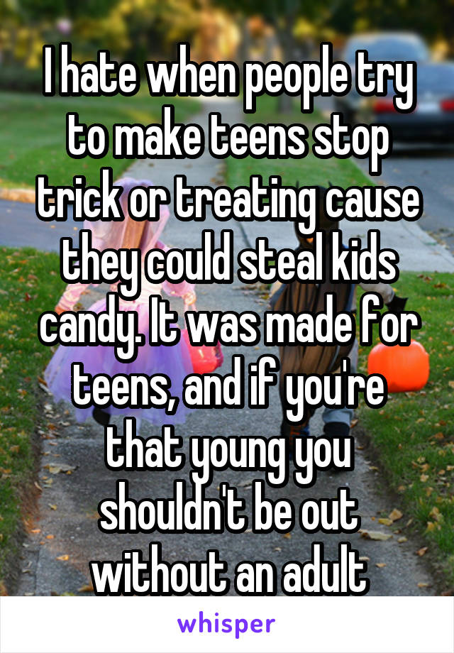 I hate when people try to make teens stop trick or treating cause they could steal kids candy. It was made for teens, and if you're that young you shouldn't be out without an adult