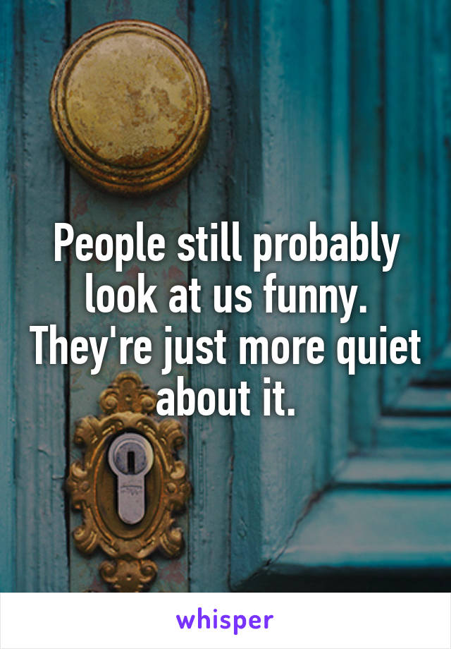 People still probably look at us funny. They're just more quiet about it.