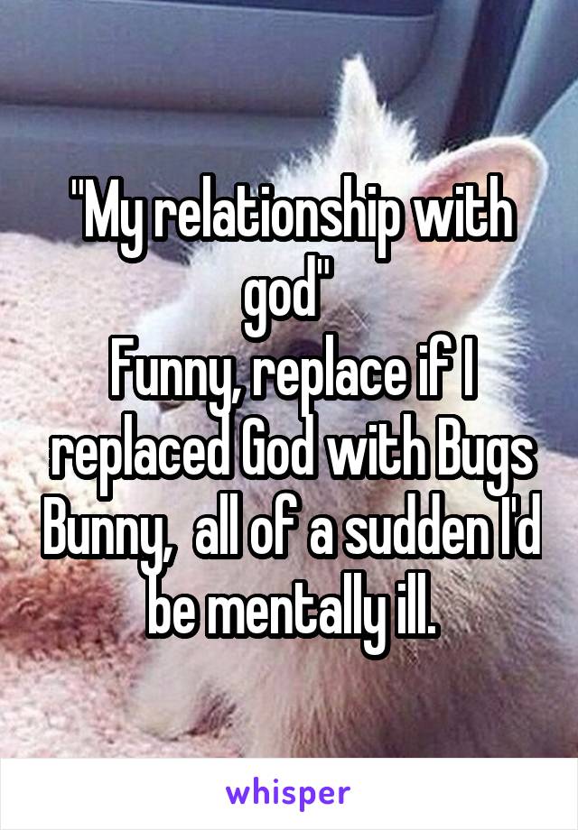 "My relationship with god" 
Funny, replace if I replaced God with Bugs Bunny,  all of a sudden I'd be mentally ill.