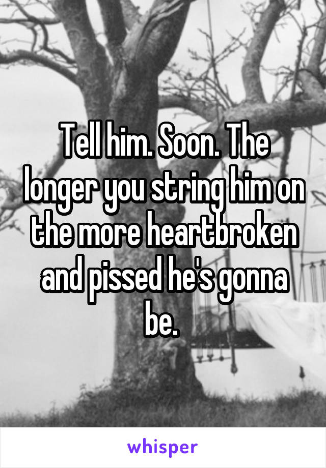 Tell him. Soon. The longer you string him on the more heartbroken and pissed he's gonna be. 