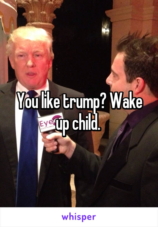 You like trump? Wake up child. 