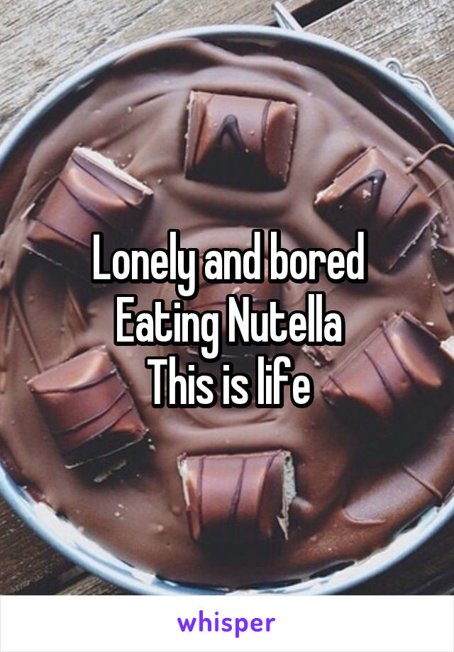 Lonely and bored
Eating Nutella
This is life