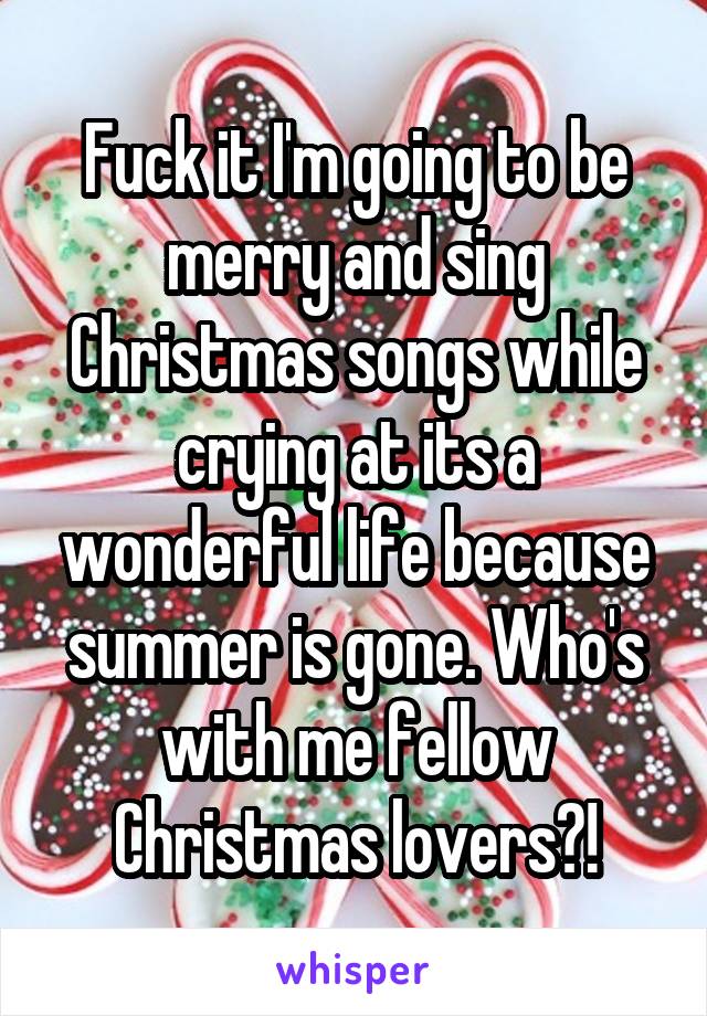 Fuck it I'm going to be merry and sing Christmas songs while crying at its a wonderful life because summer is gone. Who's with me fellow Christmas lovers?!