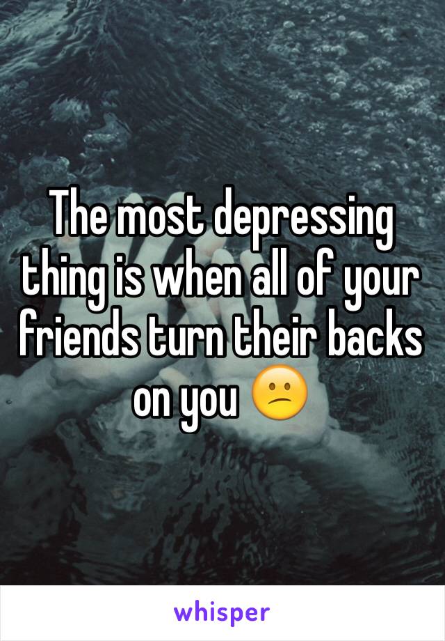 The most depressing thing is when all of your friends turn their backs on you 😕