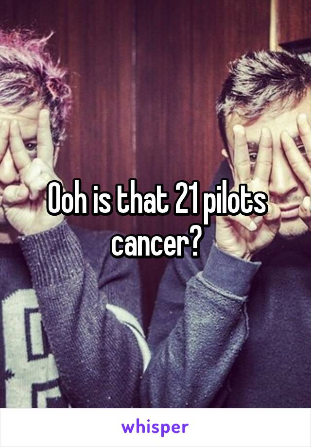 Ooh is that 21 pilots cancer?