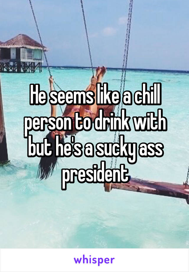 He seems like a chill person to drink with but he's a sucky ass president