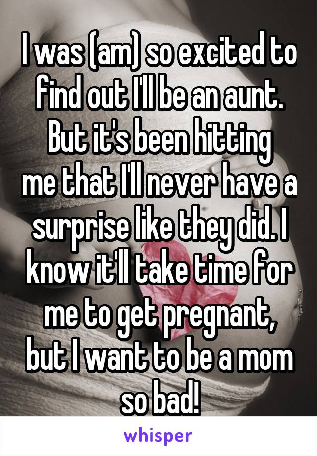 I was (am) so excited to find out I'll be an aunt.
But it's been hitting me that I'll never have a surprise like they did. I know it'll take time for me to get pregnant, but I want to be a mom so bad!