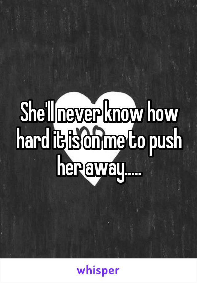 She'll never know how hard it is on me to push her away.....