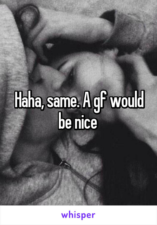 Haha, same. A gf would be nice 