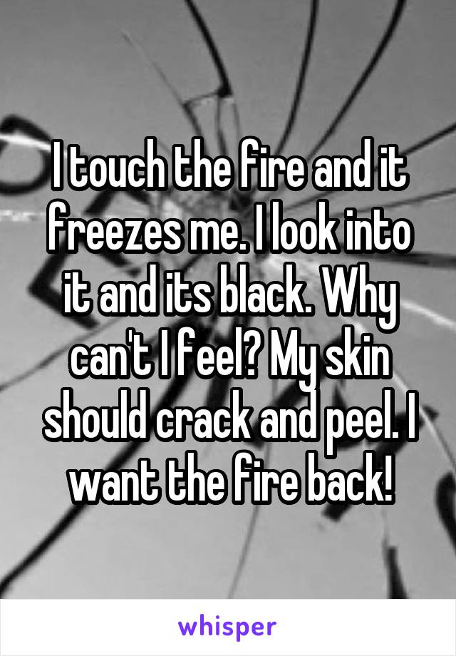 I touch the fire and it freezes me. I look into it and its black. Why can't I feel? My skin should crack and peel. I want the fire back!