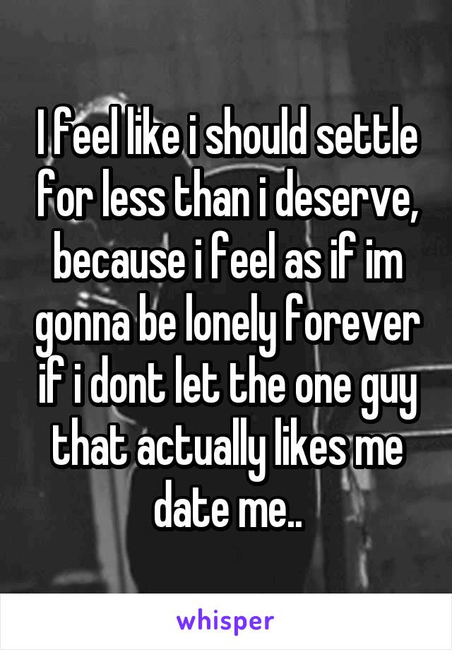 I feel like i should settle for less than i deserve, because i feel as if im gonna be lonely forever if i dont let the one guy that actually likes me date me..