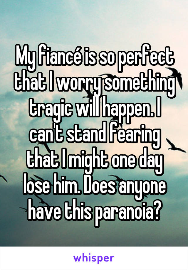 My fiancé is so perfect that I worry something tragic will happen. I can't stand fearing that I might one day lose him. Does anyone have this paranoia?