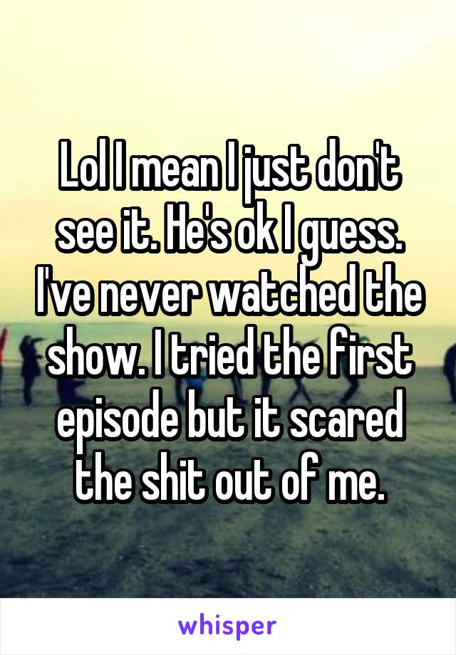 Lol I mean I just don't see it. He's ok I guess. I've never watched the show. I tried the first episode but it scared the shit out of me.