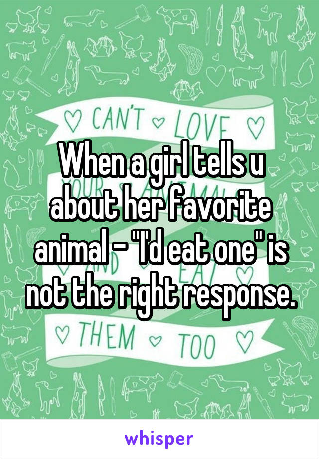 When a girl tells u about her favorite animal - "I'd eat one" is not the right response.