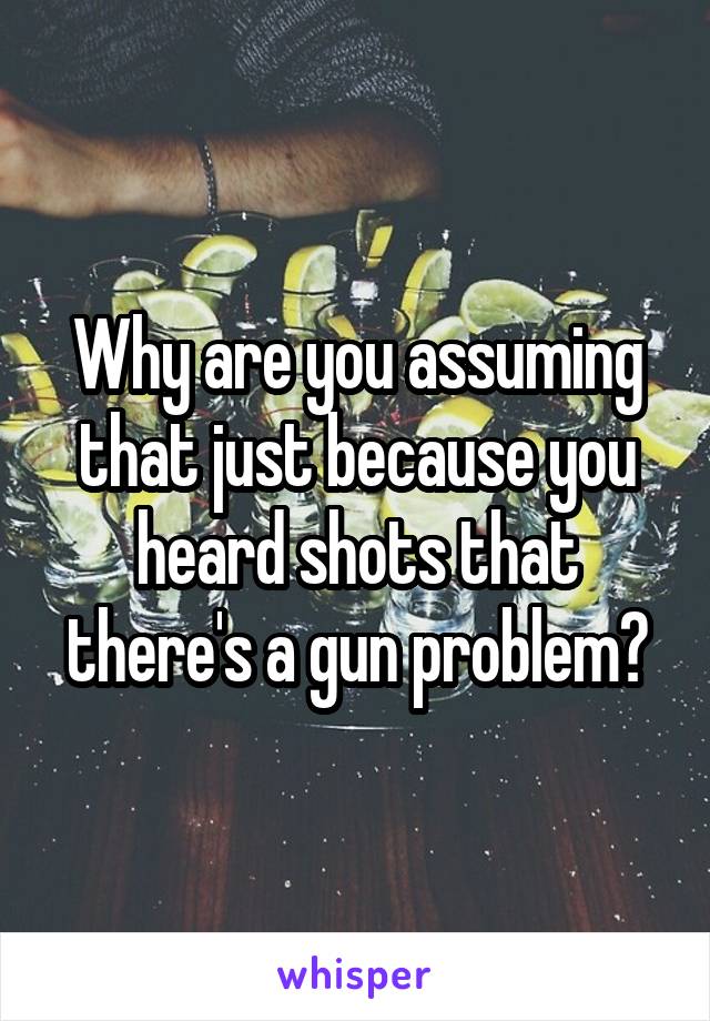 Why are you assuming that just because you heard shots that there's a gun problem?