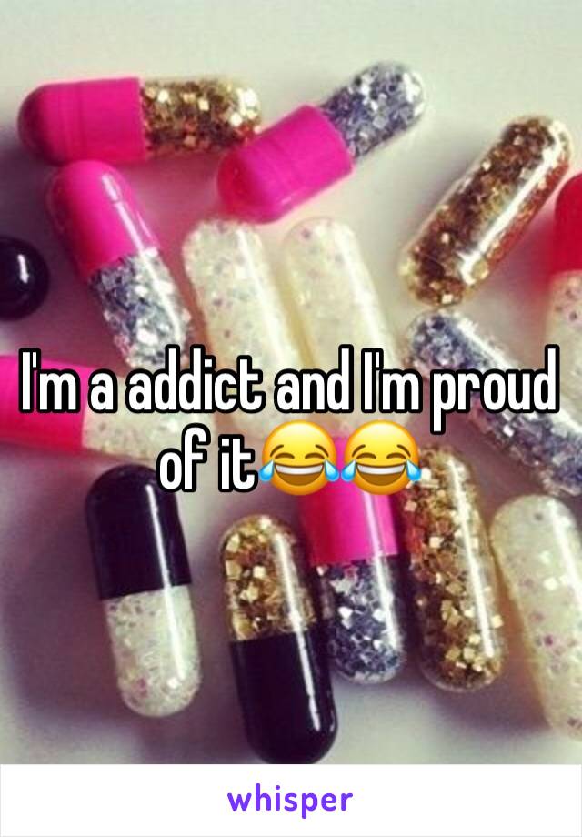 I'm a addict and I'm proud of it😂😂