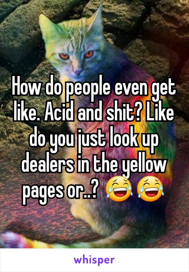 How do people even get like. Acid and shit? Like do you just look up dealers in the yellow pages or..? 😂😂