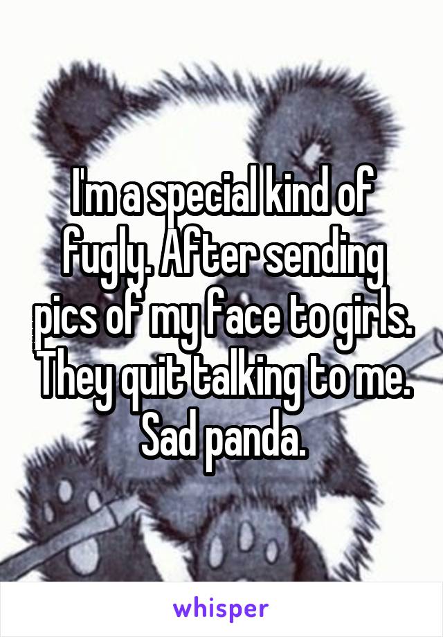 I'm a special kind of fugly. After sending pics of my face to girls. They quit talking to me. Sad panda.