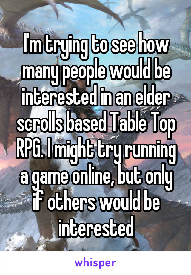 I'm trying to see how many people would be interested in an elder scrolls based Table Top RPG. I might try running a game online, but only if others would be interested